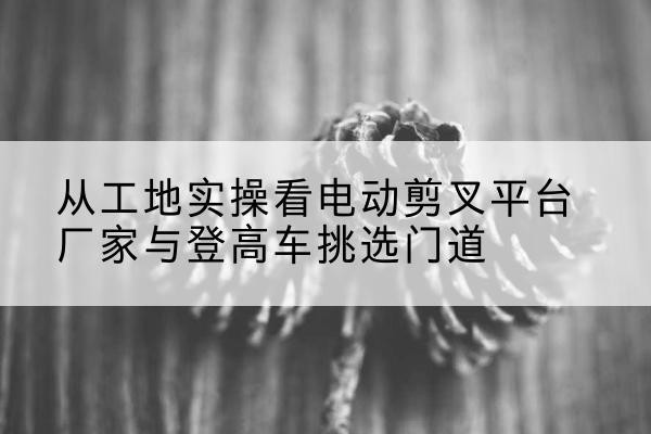 镇巴电动剪叉升降平台厂家-从工地实操看电动剪叉平台厂家与登高车挑选门道