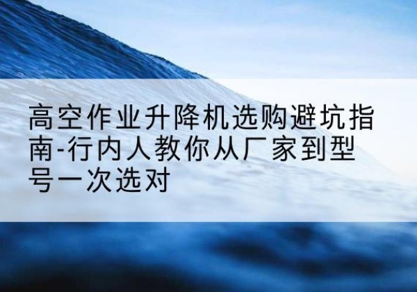 镇巴升降平台厂家-高空作业升降机选购避坑指南-行内人教你从厂家到型号一次选对