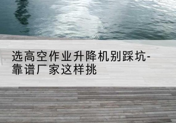 镇巴剪叉式升降机厂家-选高空作业升降机别踩坑-靠谱厂家这样挑