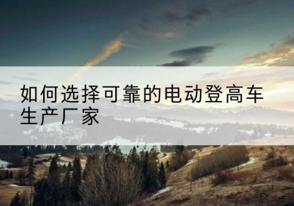 镇巴电动登高车厂家-如何选择可靠的电动登高车生产厂家