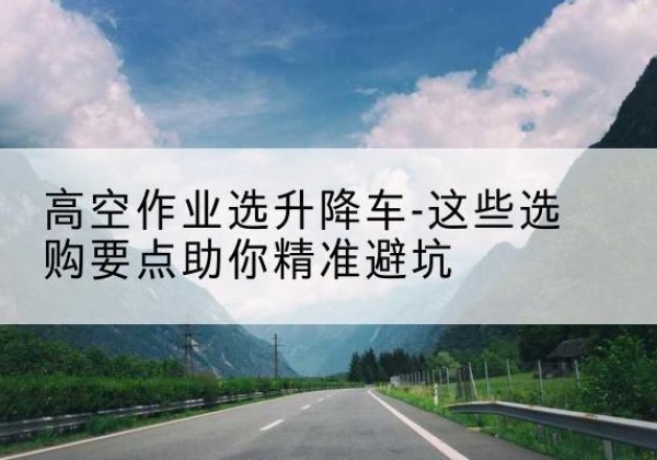 镇巴升降车厂家-高空作业选升降车-这些选购要点助你*避坑