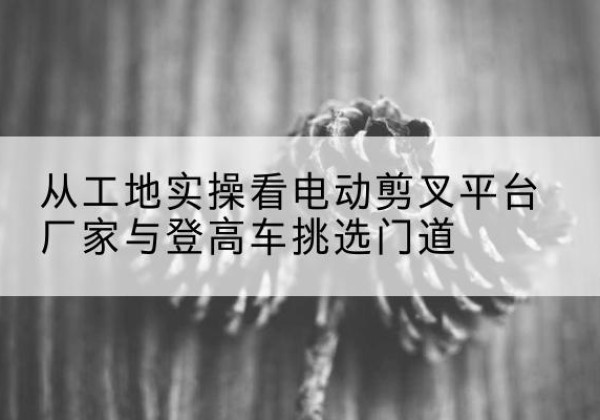 镇巴电动剪叉升降平台厂家-从工地实操看电动剪叉平台厂家与登高车挑选门道
