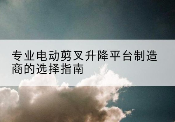 镇巴电动剪叉升降平台厂家-专业电动剪叉升降平台制造商的选择指南