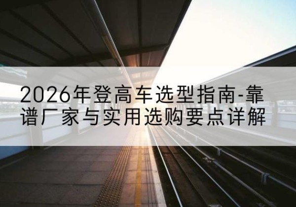 镇巴登高车厂家推荐-2026年登高车选型指南-靠谱厂家与实用选购要点详解